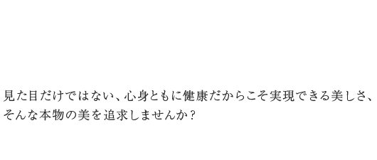 見た目だけではない、心身ともに健康だからこそ実現できる美しさ、そんな本物の美を追求しませんか？