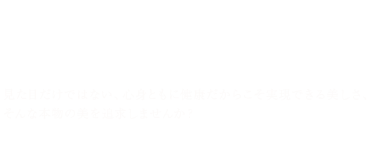 見た目だけではない、心身ともに健康だからこそ実現できる美しさ、そんな本物の美を追求しませんか？